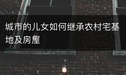 城市的儿女如何继承农村宅基地及房屋
