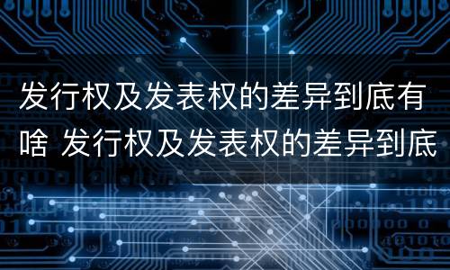 发行权及发表权的差异到底有啥 发行权及发表权的差异到底有啥作用