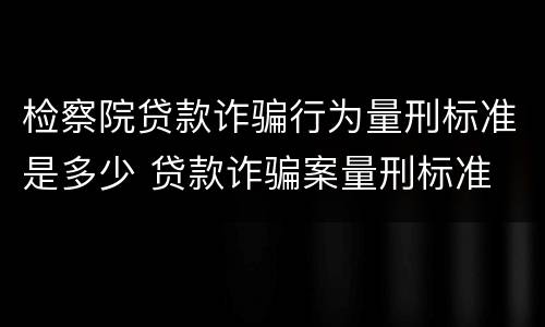检察院贷款诈骗行为量刑标准是多少 贷款诈骗案量刑标准