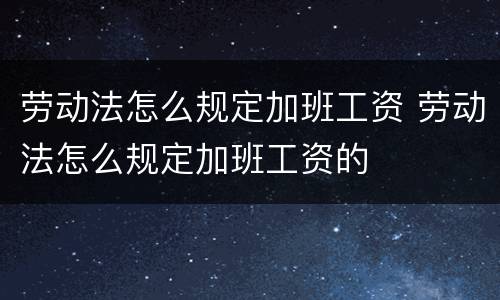 劳动法怎么规定加班工资 劳动法怎么规定加班工资的