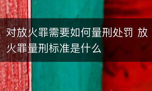 对放火罪需要如何量刑处罚 放火罪量刑标准是什么