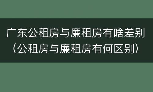 广东公租房与廉租房有啥差别（公租房与廉租房有何区别）
