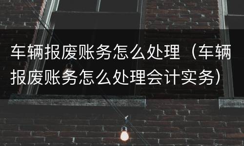车辆报废账务怎么处理（车辆报废账务怎么处理会计实务）