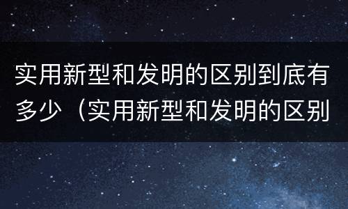 实用新型和发明的区别到底有多少（实用新型和发明的区别到底有多少个）