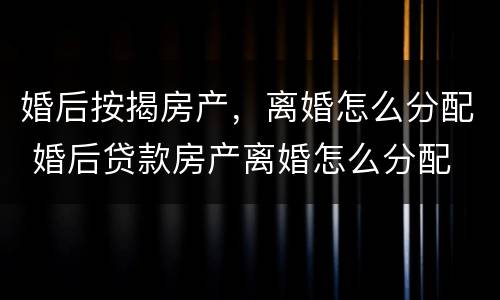 婚后按揭房产，离婚怎么分配 婚后贷款房产离婚怎么分配