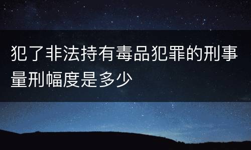 犯了非法持有毒品犯罪的刑事量刑幅度是多少