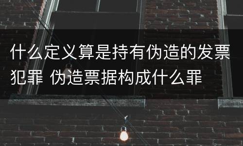 什么定义算是持有伪造的发票犯罪 伪造票据构成什么罪