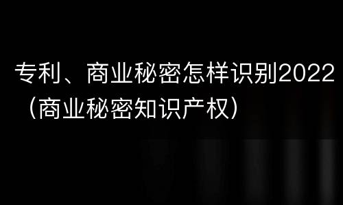 专利、商业秘密怎样识别2022（商业秘密知识产权）