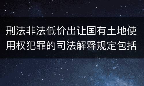 刑法非法低价出让国有土地使用权犯罪的司法解释规定包括哪些