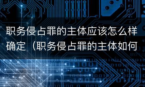 职务侵占罪的主体应该怎么样确定（职务侵占罪的主体如何认定）