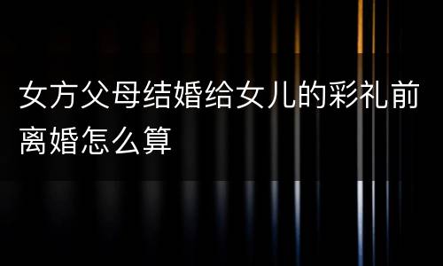女方父母结婚给女儿的彩礼前离婚怎么算