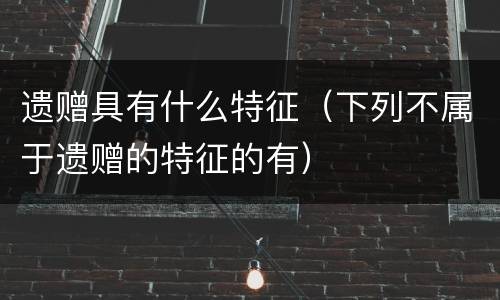 遗赠具有什么特征（下列不属于遗赠的特征的有）