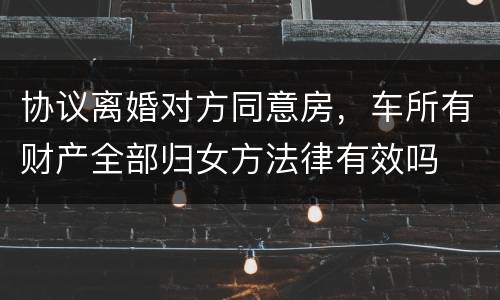协议离婚对方同意房，车所有财产全部归女方法律有效吗