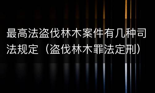 最高法盗伐林木案件有几种司法规定（盗伐林木罪法定刑）