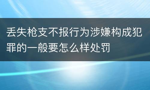 丢失枪支不报行为涉嫌构成犯罪的一般要怎么样处罚