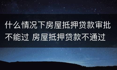 什么情况下房屋抵押贷款审批不能过 房屋抵押贷款不通过
