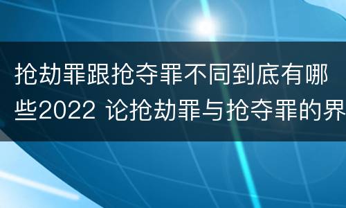 抢劫罪跟抢夺罪不同到底有哪些2022 论抢劫罪与抢夺罪的界限