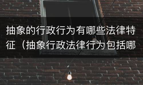 抽象的行政行为有哪些法律特征（抽象行政法律行为包括哪些）