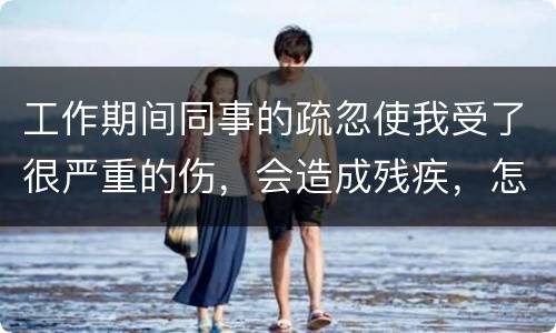 工作期间同事的疏忽使我受了很严重的伤，会造成残疾，怎么办