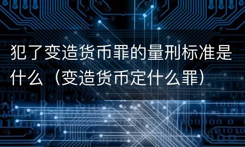 犯了变造货币罪的量刑标准是什么（变造货币定什么罪）