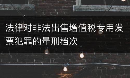 法律对非法出售增值税专用发票犯罪的量刑档次