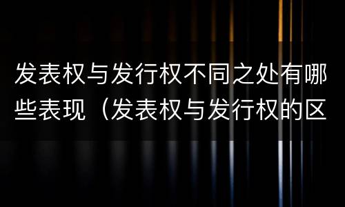 发表权与发行权不同之处有哪些表现（发表权与发行权的区别）