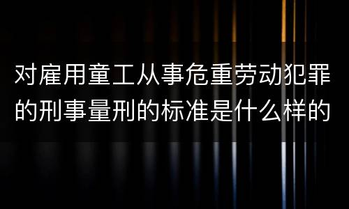 对雇用童工从事危重劳动犯罪的刑事量刑的标准是什么样的