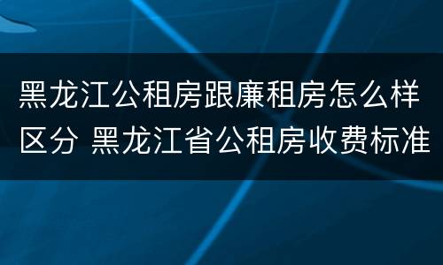 黑龙江公租房跟廉租房怎么样区分 黑龙江省公租房收费标准
