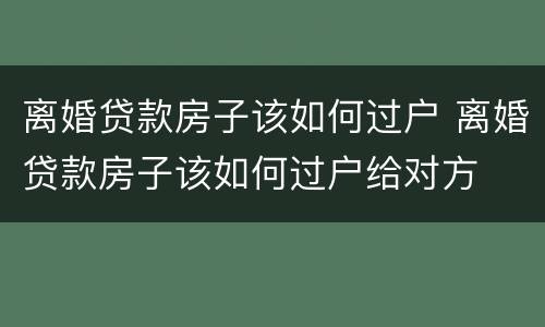 离婚贷款房子该如何过户 离婚贷款房子该如何过户给对方