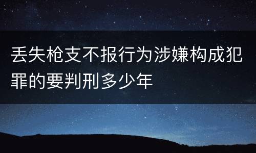 丢失枪支不报行为涉嫌构成犯罪的要判刑多少年