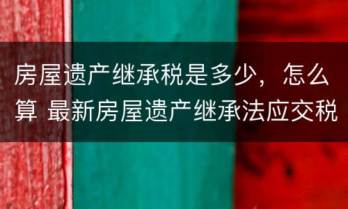 房屋遗产继承税是多少，怎么算 最新房屋遗产继承法应交税多少
