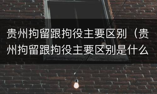 贵州拘留跟拘役主要区别（贵州拘留跟拘役主要区别是什么）