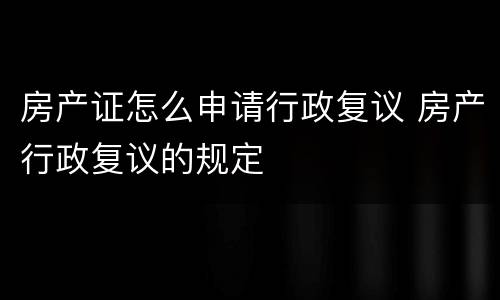 房产证怎么申请行政复议 房产行政复议的规定