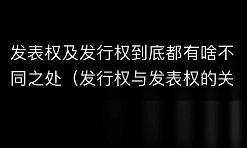 发表权及发行权到底都有啥不同之处（发行权与发表权的关系）