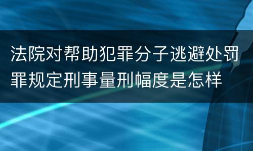 法院对帮助犯罪分子逃避处罚罪规定刑事量刑幅度是怎样