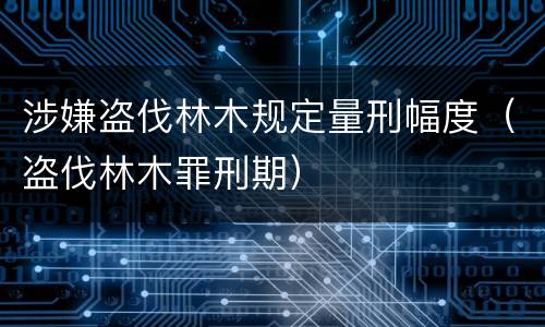 涉嫌盗伐林木规定量刑幅度（盗伐林木罪刑期）
