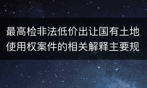 最高检非法低价出让国有土地使用权案件的相关解释主要规定