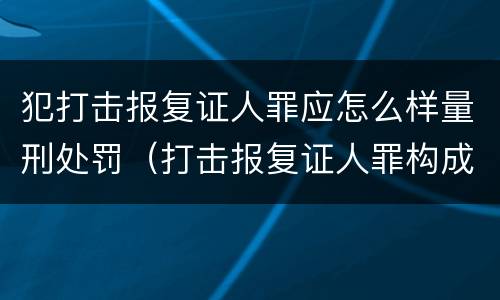 犯打击报复证人罪应怎么样量刑处罚（打击报复证人罪构成要件）