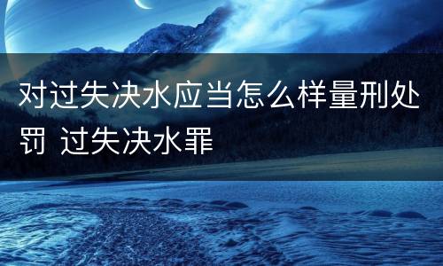 对过失决水应当怎么样量刑处罚 过失决水罪