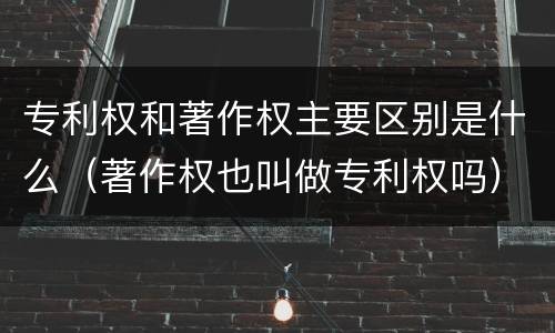 专利权和著作权主要区别是什么（著作权也叫做专利权吗）