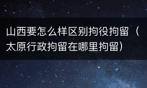 山西要怎么样区别拘役拘留（太原行政拘留在哪里拘留）