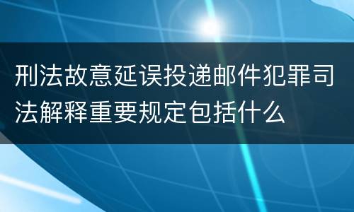 刑法故意延误投递邮件犯罪司法解释重要规定包括什么