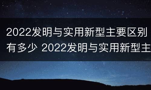 2022发明与实用新型主要区别有多少 2022发明与实用新型主要区别有多少种