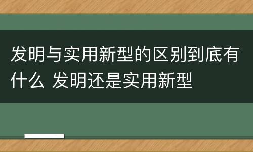 发明与实用新型的区别到底有什么 发明还是实用新型