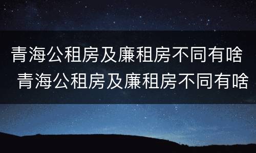 青海公租房及廉租房不同有啥 青海公租房及廉租房不同有啥区别
