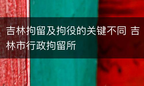 吉林拘留及拘役的关键不同 吉林市行政拘留所