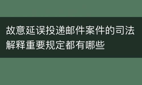 故意延误投递邮件案件的司法解释重要规定都有哪些