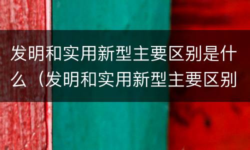 发明和实用新型主要区别是什么（发明和实用新型主要区别是什么呢）