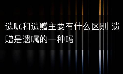 遗嘱和遗赠主要有什么区别 遗赠是遗嘱的一种吗