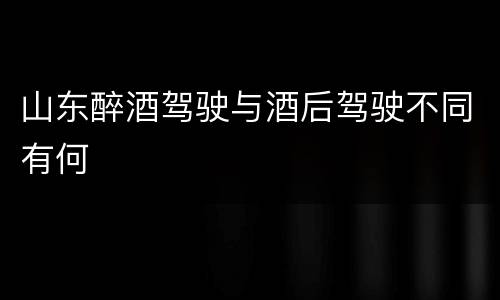 山东醉酒驾驶与酒后驾驶不同有何